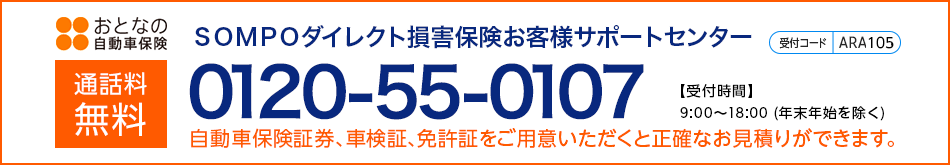 通話料無料 ＳＯＭＰＯダイレクト損害保険お客さまサポートセンター 0120-55-0107 【受付時間】9:00～18:00(年末年始を除く) 自動車保険証券、車検証、免許証をご用意いただくと正確なお見積りができます。