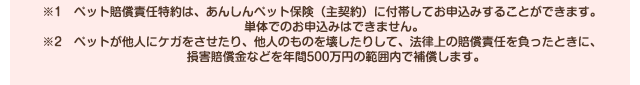 ※1　ペット賠償責任特約は、あんしんペット保険（主契約）に付帯してお申込みすることができます。単体でのお申込みはできません。※2　ペットが他人にケガをさせたり、他人のものを壊したりして、法律上の賠償責任を負ったときに、損害賠償金などを年間500万円の範囲内で補償します。