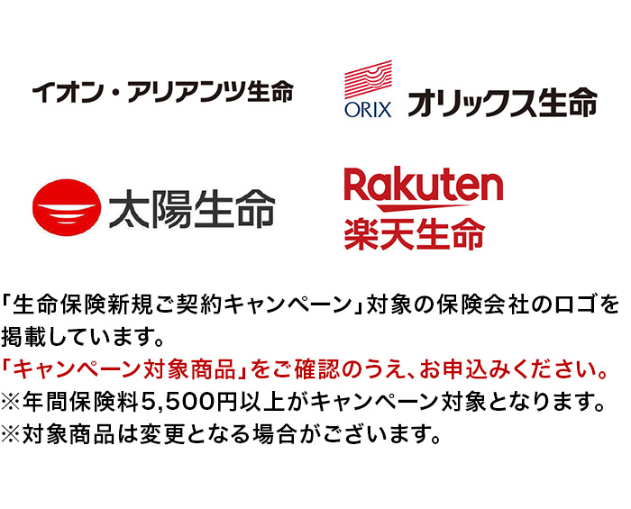 ｢生命保険新規ご契約キャンペーン｣対象の保険会社のロゴを掲載しています。「キャンペーン対象商品」をご確認のうえ、お申込みください。※年間保険料5,500円以上がキャンペーン対象となります。※対象商品は変更となる場合がございます。