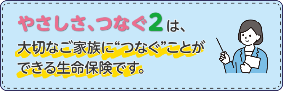 やさしさ、つなぐ2は、大切なご家族につなぐことができる生命保険です。