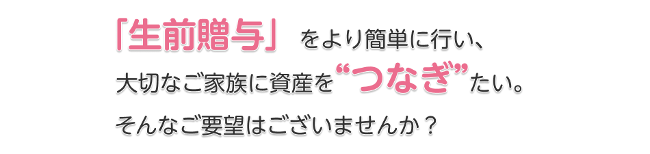 「生前贈与」をより簡単に行い、大切なご家族に資産をつなぎたい。そんなご要望はございませんか？