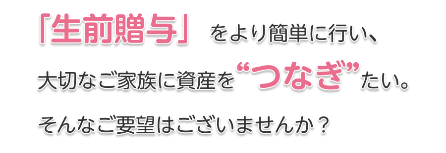 「生前贈与」をより簡単に行い、大切なご家族に資産をつなぎたい。そんなご要望はございませんか？